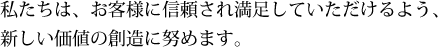 私たちは、お客様に信頼され満足していただけるよう、新しい価値の創造に努めます。