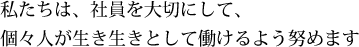 私たちは、社員を大切にして、個々人が生き生きとして働けるよう努めます