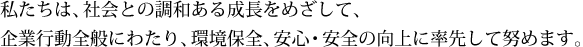 私たちは、社会との調和ある成長をめざして、企業行動全般にわたり、環境保全、安心・安全の向上に率先して努めます。