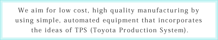 We aim for low cost, high quality manufacturing by using simple, automated equipment that incorporates the ideas of TPS (Toyota Production System).