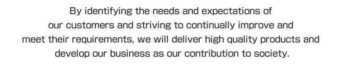 By identifying the needs and expectations of our customers and striving to continually improve and meet their requirements, we will deliver high quality products and develop our business as our contribution to society.