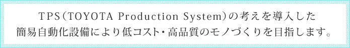 TPS（TOYOTA Production System）の考えを導入した簡易自動化設備により低コスト・高品質のモノづくりを目指します。