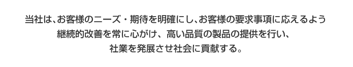 当社は､顧客のニーズ・期待を明確にし､顧客の要求事項に応えるよう継続的改善を常に心がけ、高い品質の製品の提供を行い、社業を発展させ社会に貢献する｡